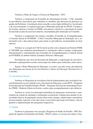 Verificar o Plano de Cargos e Carreira do Magistério – PCC. 
Verificar a composição do Conselho de Alimentação Escolar - CAE, tomando 
as providências necessárias para substituir os membros que deixaram de pertencer ao 
quadro da Prefeitura. A instituição deste conselho, como órgão deliberativo, fiscalizador 
e de assessoramento, é exigência para que o Município participe do PNAE. Compete a 
ele receber, analisar e remeter ao FNDE, com parecer conclusivo, a prestação de contas 
da merenda escolar do exercício anterior, encaminhada pelo município ao Conselho. 
Verificar a composição dos demais conselhos (Conselho de Acompanhamento 
e Controle Social do FUNDEB - CACS, Conselho Municipal de Educação, etc.), re-lacionado 
com a área educacional, para tomar as providências recomendadas no item 
20 
anterior. 
Verificar se a criação do CACS está de acordo com o disposto na Portaria FNDE 
nº 430/2008, que estabelece procedimentos e orientações sobre a criação, composição, 
funcionamento e cadastramento dos Conselhos de Acompanhamento e Controle Social 
do FUNDEB, de âmbito Federal, Estadual, Distrital e Municipal. 
Providenciar, por meio da Secretaria de Educação, a organização do ano letivo, 
incluindo o planejamento escolar, convocação dos alunos para matrículas, entre outros. 
Seguir o Plano Municipal de Educação, se existir; caso não exista, providenciar 
sua elaboração nos termos da Lei de Diretrizes e Bases da Educação Nacional (Lei nº 
9.394/96). 
3.2 Assistência Social 
Verificar os Programas de Assistência Social administrados pela Assistência So-cial 
diretamente ou em conjunto com a Secretaria de Educação, como PETI – Programa 
de Erradicação do Trabalho Infantil, PNAE – Programa Nacional de Alimentação Esco-lar, 
PDDE - Dinheiro Direto na Escola e outros, para acompanhamento e providências. 
Verificar se existe Lei municipal instituidora de programas assistenciais e auto-rizadora 
da criação de entidades e instituições assistenciais voltadas para atender às ne-cessidades 
básicas da população carente, bem como crianças, adolescentes e portadores 
de necessidades especiais. Caso não exista, é necessário aprovação na Câmara, a fim de 
garantir a implementação dos programas respectivos. 
3.3 Saúde 
Verificar os programas em execução, Programa de Saúde da Família - PSF, Pro-grama 
de Agentes Comunitários de Saúde – PACS e outros, os serviços de saúde e o fun- 
 
