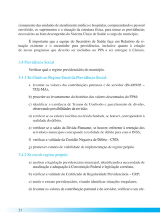 cionamento das unidades de atendimento médico e hospitalar, compreendendo o pessoal 
envolvido, os suprimentos e a situação da estrutura física, para tomar as providências 
necessárias ao bom desempenho do Sistema Único de Saúde a cargo do município. 
21 
É importante que a equipe do Secretário de Saúde faça um Relatório da si-tuação 
existente e o encaminhe para providências, inclusive quanto à criação 
de novos programas que deverão ser incluídos no PPA a ser entregue à Câmara. 
3.4 Previdência Social 
Verificar qual o regime previdenciário do município. 
3.4.1 Se filiado ao Regime Geral da Previdência Social: 
a levantar os valores das contribuições patronais e do servidor (IN–009/05 – 
TCE-MA); 
b) proceder ao levantamento do histórico dos valores descontados do FPM; 
c) identificar a existência de Termos de Confissão e parcelamento de dívidas, 
observando possibilidades de revisão; 
d) verificar se os valores inscritos na dívida fundada, se houver, correspondem à 
realidade do débito; 
e) verificar se o saldo da Dívida Flutuante, se houver, referente à retenção dos 
servidores municipais corresponde à realidade de débito para com o INSS; 
f) verificar a validade da Certidão Negativa de Débito - CND; 
g) promover estudos de viabilidade de implementação de regime próprio. 
3.4.2 Se existir regime próprio: 
a) analisar a legislação previdenciária municipal, identificando a necessidade de 
atualização e adequação à Constituição Federal e legislação correlata; 
b) verificar a validade do Certificado de Regularidade Previdenciária – CRP; 
c) emitir o extrato previdenciário, visando identificar situações irregulares; 
d) levantar os valores de contribuição patronal e do servidor, verificar o seu efe- 
 