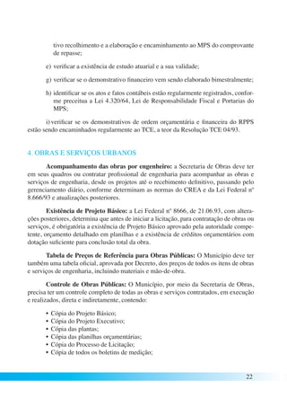 tivo recolhimento e a elaboração e encaminhamento ao MPS do comprovante 
de repasse; 
e) verificar a existência de estudo atuarial e a sua validade; 
g) verificar se o demonstrativo financeiro vem sendo elaborado bimestralmente; 
h) identificar se os atos e fatos contábeis estão regularmente registrados, confor-me 
preceitua a Lei 4.320/64, Lei de Responsabilidade Fiscal e Portarias do 
MPS; 
i) verificar se os demonstrativos de ordem orçamentária e financeira do RPPS 
22 
estão sendo encaminhados regularmente ao TCE, a teor da Resolução TCE 04/93. 
4. OBRAS E SERVIÇOS URBANOS 
Acompanhamento das obras por engenheiro: a Secretaria de Obras deve ter 
em seus quadros ou contratar profissional de engenharia para acompanhar as obras e 
serviços de engenharia, desde os projetos até o recebimento definitivo, passando pelo 
gerenciamento diário, conforme determinam as normas do CREA e da Lei Federal nº 
8.666/93 e atualizações posteriores. 
Existência de Projeto Básico: a Lei Federal nº 8666, de 21.06.93, com altera-ções 
posteriores, determina que antes de iniciar a licitação, para contratação de obras ou 
serviços, é obrigatória a existência de Projeto Básico aprovado pela autoridade compe-tente, 
orçamento detalhado em planilhas e a existência de créditos orçamentários com 
dotação suficiente para conclusão total da obra. 
Tabela de Preços de Referência para Obras Públicas: O Município deve ter 
também uma tabela oficial, aprovada por Decreto, dos preços de todos os itens de obras 
e serviços de engenharia, incluindo materiais e mão-de-obra. 
Controle de Obras Públicas: O Município, por meio da Secretaria de Obras, 
precisa ter um controle completo de todas as obras e serviços contratados, em execução 
e realizados, direta e indiretamente, contendo: 
• Cópia do Projeto Básico; 
• Cópia do Projeto Executivo; 
• Cópia das plantas; 
• Cópia das planilhas orçamentárias; 
• Cópia do Processo de Licitação; 
• Cópia de todos os boletins de medição; 
 