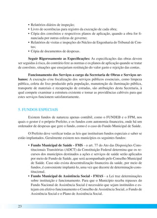 23 
• Relatórios diários de inspeção; 
• Livro de ocorrências para registro da execução de cada obra; 
• Cópia dos convênios e respectivos planos de aplicação, quando a obra for fi-nanciada 
por outras esferas de governo; 
• Relatórios de visitas e inspeções do Núcleo de Engenharia do Tribunal de Con-tas; 
• Cópia de documentos de despesas. 
Seguir Rigorosamente as Especificações: As especificações das obras devem 
ser seguidas à risca, do contrário fere as normas e os planos de aplicação quando se tratar 
de convênio, situações que ensejariam restituição do valor gasto e rejeição das contas. 
Funcionamento dos Serviços a cargo da Secretaria de Obras e Serviços ur-banos: 
A execução e/ou fiscalização dos serviços públicos essenciais, como limpeza 
pública, coleta do lixo produzido pela população, manutenção da iluminação pública, 
transporte de materiais e recuperação de estradas, são atribuições desta Secretaria, à 
qual compete examinar a estrutura existente e tomar as providências cabíveis para que 
estes serviços funcionem satisfatoriamente. 
5. FUNDOS ESPECIAIS 
Existem fundos de natureza apenas contábil, como o FUNDEB e o FPM, nos 
quais o gestor é o próprio Prefeito, e os fundos com autonomia financeira, onde há um 
ordenador de despesas que gere o fundo, como é o caso do Fundo Municipal de Saúde. 
O Prefeito deve verificar todas as leis que instituíram fundos especiais e saber se 
estão implantados. Geralmente existem nos municípios os seguintes fundos: 
• Fundo Municipal de Saúde - FMS - o art. 77 do Ato das Disposições Cons-titucionais 
Transitórias (ADCT) da Constituição Federal determina que os re-cursos 
dos municípios destinados a ações e serviços de saúde serão aplicados 
por meio de Fundo de Saúde, que será acompanhado pelo Conselho Municipal 
de Saúde. Caso não exista descentralização financeira da saúde, por meio de 
fundos, é conveniente implantá-lo, uma vez que decorre de determinação cons-titucional. 
• Fundo Municipal de Assistência Social - FMAS - a Lei traz determinações 
sobre instituição e funcionamento. Para que o Município receba repasses do 
Fundo Nacional de Assistência Social é necessário que sejam instituídos e es-tejam 
em efetivo funcionamento o Conselho de Assistência Social, o Fundo de 
Assistência Social e o Plano de Assistência Social. 
 