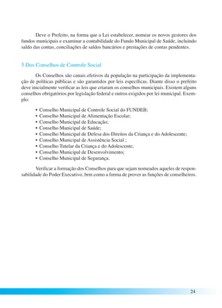 Deve o Prefeito, na forma que a Lei estabelecer, nomear os novos gestores dos 
fundos municipais e examinar a contabilidade do Fundo Municipal de Saúde, incluindo 
saldo das contas, conciliações de saldos bancários e prestações de contas pendentes. 
5 Dos Conselhos de Controle Social 
Os Conselhos são canais efetivos da população na participação da implementa-ção 
de políticas públicas e são garantidos por leis específicas. Diante disso o prefeito 
deve inicialmente verificar as leis que criaram os conselhos municipais. Existem alguns 
conselhos obrigatórios por legislação federal e outros exigidos por lei municipal. Exem-plo: 
• Conselho Municipal de Controle Social do FUNDEB; 
• Conselho Municipal de Alimentação Escolar; 
• Conselho Municipal de Educação; 
• Conselho Municipal de Saúde; 
• Conselho Municipal de Defesa dos Direitos da Criança e do Adolescente; 
• Conselho Municipal de Assistência Social ; 
• Conselho Tutelar da Criança e do Adolescente; 
• Conselho Municipal de Desenvolvimento; 
• Conselho Municipal de Segurança. 
Verificar a formação dos Conselhos para que sejam nomeados aqueles de respon-sabilidade 
do Poder Executivo, brm como a forma de prover as funções de conselheiros. 
24 
 