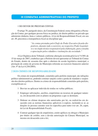 25 
III CONDUTAS ADMINISTRATIVAS DO PREFEITO 
1 DO DEVER DE PRESTAR CONTAS 
O artigo 70, parágrafo único, da Constituição Federal, torna obrigatória a Presta-ção 
de Contas, por qualquer pessoa física ou jurídica, de direito público ou privado que 
administre dinheiro, bens e valores públicos. A Lei de Responsabilidade Fiscal, em seu 
art. 49, preconiza a transparência fiscal ao disciplinar que: 
“As contas prestadas pelo Chefe do Poder Executivo ficarão dis-poníveis, 
durante todo o exercício, no respectivo Poder Legislati-vo 
e no órgão técnico responsável pela elaboração, para consulta 
e apreciação pelos cidadãos e instituições da sociedade.” 
A Lei Orgânica deste Tribunal, conforme alteração ocorrida pela Lei nº 8.569, de 
15 de março de 2007, estabelece que o Prefeito deverá apresentar ao Tribunal de Contas 
do Estado, dentro de sessenta dias após a abertura da sessão legislativa municipal, a 
prestação de contas de governo do Município referente ao exercício financeiro anterior 
(Art. 9º da Lei 8.258/2005). 
2 DOS CRIMES DE RESPONSABILIDADE 
Os crimes de responsabilidade, cometidos pelo prefeito municipal, são infrações 
político-administrativas, podendo cominar sanções como a perda de mandato e suspen-são 
dos direitos políticos. Dentre os crimes de responsabilidade cometidos pelo prefeito, 
exemplificam-se: 
1 Desviar ou aplicacar indevida de rendas ou verbas públicas; 
2 Empregar subvenções, auxílios, empréstimo ou recursos de qualquer nature-za, 
em desacordo com os planos ou programas a que se destinam; 
3 Ordenar ou efetuar despesas não autorizadas por lei, ou realizá-las em de-sacordo 
com as normas financeiras aplicáveis à espécie, incluindo-se aí, as 
doações às pessoas carentes sem lei específica para tanto (ver art. 26, caput, 
da Lei de Responsabilidade Fiscal); 
4 Contrair qualquer tipo de empréstimo, emitir apólices ou obrigar o Município 
por títulos de crédito, sem a devida autorização da Câmara Municipal, ou 
mesmo em desacordo com a lei; 
 