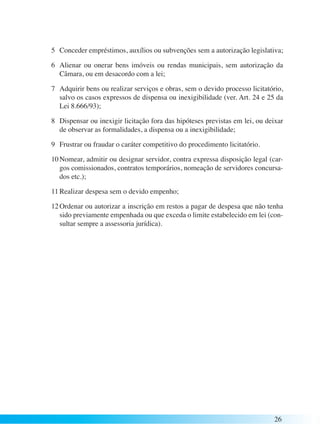 5 Conceder empréstimos, auxílios ou subvenções sem a autorização legislativa; 
6 Alienar ou onerar bens imóveis ou rendas municipais, sem autorização da 
Câmara, ou em desacordo com a lei; 
7 Adquirir bens ou realizar serviços e obras, sem o devido processo licitatório, 
salvo os casos expressos de dispensa ou inexigibilidade (ver. Art. 24 e 25 da 
Lei 8.666/93); 
8 Dispensar ou inexigir licitação fora das hipóteses previstas em lei, ou deixar 
de observar as formalidades, a dispensa ou a inexigibilidade; 
9 Frustrar ou fraudar o caráter competitivo do procedimento licitatório. 
10 Nomear, admitir ou designar servidor, contra expressa disposição legal (car-gos 
comissionados, contratos temporários, nomeação de servidores concursa-dos 
etc.); 
11 Realizar despesa sem o devido empenho; 
12 Ordenar ou autorizar a inscrição em restos a pagar de despesa que não tenha 
sido previamente empenhada ou que exceda o limite estabelecido em lei (con-sultar 
26 
sempre a assessoria jurídica). 
 