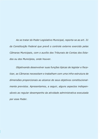 Ao se tratar do Poder Legislativo Municipal, reporta-se ao art. 31 
da Constituição Federal que prevê o controle externo exercido pelas 
Câmaras Municipais, com o auxílio dos Tribunais de Contas dos Esta-dos 
28 
ou dos Municípios, onde houver. 
Objetivando desenvolver suas funções típicas de legislar e fisca-lizar, 
as Câmaras necessitam e trabalham com uma infra-estrutura de 
dimensões proporcionais ao alcance de seus objetivos constitucional-mente 
previstos. Apresentamos, a seguir, alguns aspectos indispen-sáveis 
ao regular desempenho da atividade administrativa executada 
por esse Poder. 
 