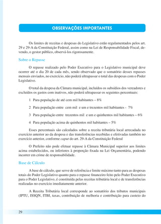 29 
OBSERVAÇÕES IMPORTANTES 
Os limites de receitas e despesas do Legislativo estão regulamentados pelos art. 
29 e 29-A da Constituição Federal, assim como na Lei de Responsabilidade Fiscal, de-vendo, 
o gestor público, observá-los rigorosamente. 
Sobre o Repasse 
O repasse realizado pelo Poder Executivo para o Legislativo municipal deve 
ocorrer até o dia 20 de cada mês, sendo observado que o somatório desses repasses 
mensais enviados, no exercício, não poderá ultrapassar o total das despesas com o Poder 
Legislativo. 
O total da despesa da Câmara municipal, incluídos os subsídios dos vereadores e 
excluídos os gastos com inativos, não poderá ultrapassar os seguintes percentuais: 
1 Para população de até cem mil habitantes – 8% 
2 Para população entre cem mil e um e trezentos mil habitantes - 7% 
3 Para população entre trezentos mil e um e quinhentos mil habitantes – 6% 
4 Para população acima de quinhentos mil habitantes – 5% 
Esses percentuais são calculados sobre a receita tributária local arrecadada no 
exercício anterior ao da despesa e das transferências recebidas e efetivadas também no 
exercício anterior, conforme caput do art. 29-A da Constituição Federal 
O Prefeito não pode efetuar repasse à Câmara Municipal superior aos limites 
acima estabelecidos, ou inferiores à proporção fixada na Lei Orçamentária, podendo 
incorrer em crime de responsabilidade. 
Base de Cálculo 
A base de cálculo, que serve de referência e limite máximo tanto para as despesas 
totais do Poder Legislativo quanto para o repasse financeiro feito pelo Poder Executivo 
para o Poder Legislativo, é constituída pelas receitas tributária local e de transferências 
realizadas no exercício imediatamente anterior. 
A Receita Tributária local corresponde ao somatório dos tributos municipais 
(IPTU, ISSQN, ITBI, taxas, contribuição de melhoria e contribuição para custeio do 
 