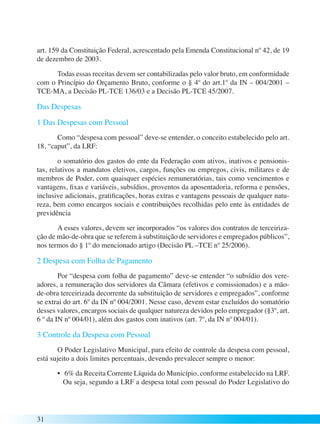 art. 159 da Constituição Federal, acrescentado pela Emenda Constitucional nº 42, de 19 
de dezembro de 2003. 
31 
Todas essas receitas devem ser contabilizadas pelo valor bruto, em conformidade 
com o Princípio do Orçamento Bruto, conforme o § 4º do art.1º da IN – 004/2001 – 
TCE-MA, a Decisão PL-TCE 136/03 e a Decisão PL-TCE 45/2007. 
Das Despesas 
1 Das Despesas com Pessoal 
Como “despesa com pessoal” deve-se entender, o conceito estabelecido pelo art. 
18, “caput”, da LRF: 
o somatório dos gastos do ente da Federação com ativos, inativos e pensionis-tas, 
relativos a mandatos eletivos, cargos, funções ou empregos, civis, militares e de 
membros de Poder, com quaisquer espécies remuneratórias, tais como vencimentos e 
vantagens, fixas e variáveis, subsídios, proventos da aposentadoria, reforma e pensões, 
inclusive adicionais, gratificações, horas extras e vantagens pessoais de qualquer natu-reza, 
bem como encargos sociais e contribuições recolhidas pelo ente às entidades de 
previdência 
A esses valores, devem ser incorporados “os valores dos contratos de terceiriza-ção 
de mão-de-obra que se referem à substituição de servidores e empregados públicos”, 
nos termos do § 1º do mencionado artigo (Decisão PL –TCE nº 25/2006). 
2 Despesa com Folha de Pagamento 
Por “despesa com folha de pagamento” deve-se entender “o subsídio dos vere-adores, 
a remuneração dos servidores da Câmara (efetivos e comissionados) e a mão-de- 
obra terceirizada decorrente da substituição de servidores e empregados”, conforme 
se extrai do art. 6º da IN nº 004/2001. Nesse caso, devem estar excluídos do somatório 
desses valores, encargos sociais de qualquer natureza devidos pelo empregador (§3º, art. 
6 º da IN nº 004/01), além dos gastos com inativos (art. 7º, da IN nº 004/01). 
3 Controle da Despesa com Pessoal 
O Poder Legislativo Municipal, para efeito de controle da despesa com pessoal, 
está sujeito a dois limites percentuais, devendo prevalecer sempre o menor: 
• 6% da Receita Corrente Líquida do Município, conforme estabelecido na LRF. 
Ou seja, segundo a LRF a despesa total com pessoal do Poder Legislativo do 
 