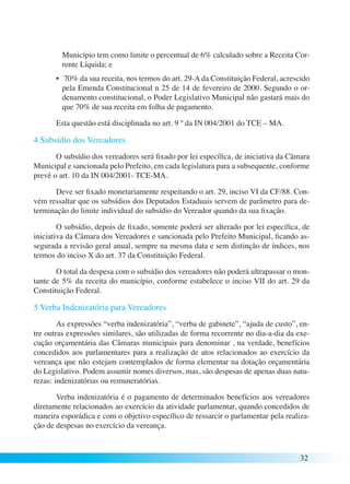Município tem como limite o percentual de 6% calculado sobre a Receita Cor-rente 
32 
Líquida; e 
• 70% da sua receita, nos termos do art. 29-A da Constituição Federal, acrescido 
pela Emenda Constitucional n 25 de 14 de fevereiro de 2000. Segundo o or-denamento 
constitucional, o Poder Legislativo Municipal não gastará mais do 
que 70% de sua receita em folha de pagamento. 
Esta questão está disciplinada no art. 9 º da IN 004/2001 do TCE – MA. 
4 Subsídio dos Vereadores 
O subsídio dos vereadores será fixado por lei específica, de iniciativa da Câmara 
Municipal e sancionada pelo Prefeito, em cada legislatura para a subsequente, conforme 
prevê o art. 10 da IN 004/2001- TCE-MA. 
Deve ser fixado monetariamente respeitando o art. 29, inciso VI da CF/88. Con-vém 
ressaltar que os subsídios dos Deputados Estaduais servem de parâmetro para de-terminação 
do limite individual do subsídio do Vereador quando da sua fixação. 
O subsídio, depois de fixado, somente poderá ser alterado por lei específica, de 
iniciativa da Câmara dos Vereadores e sancionada pelo Prefeito Municipal, ficando as-segurada 
a revisão geral anual, sempre na mesma data e sem distinção de índices, nos 
termos do inciso X do art. 37 da Constituição Federal. 
O total da despesa com o subsídio dos vereadores não poderá ultrapassar o mon-tante 
de 5% da receita do município, conforme estabelece o inciso VII do art. 29 da 
Constituição Federal. 
5 Verba Indenizatória para Vereadores 
As expressões “verba indenizatória”, “verba de gabinete”, “ajuda de custo”, en-tre 
outras expressões similares, são utilizadas de forma recorrente no dia-a-dia da exe-cução 
orçamentária das Câmaras municipais para denominar , na verdade, benefícios 
concedidos aos parlamentares para a realização de atos relacionados ao exercício da 
vereança que não estejam contemplados de forma elementar na dotação orçamentária 
do Legislativo. Podem assumir nomes diversos, mas, são despesas de apenas duas natu-rezas: 
indenizatórias ou remuneratórias. 
Verba indenizatória é o pagamento de determinados benefícios aos vereadores 
diretamente relacionados ao exercício da atividade parlamentar, quando concedidos de 
maneira esporádica e com o objetivo específico de ressarcir o parlamentar pela realiza-ção 
de despesas no exercício da vereança. 
 