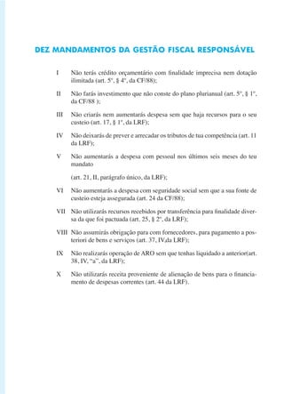 DEZ MANDAMENTOS DA GESTÃO FISCAL RESPONSÁVEL 
I Não terás crédito orçamentário com finalidade imprecisa nem dotação 
ilimitada (art. 5º, § 4º, da CF/88); 
II Não farás investimento que não conste do plano plurianual (art. 5º, § 1º, 
da CF/88 ); 
III Não criarás nem aumentarás despesa sem que haja recursos para o seu 
custeio (art. 17, § 1º, da LRF); 
IV Não deixarás de prever e arrecadar os tributos de tua competência (art. 11 
da LRF); 
V Não aumentarás a despesa com pessoal nos últimos seis meses do teu 
mandato 
(art. 21, II, parágrafo único, da LRF); 
VI Não aumentarás a despesa com seguridade social sem que a sua fonte de 
custeio esteja assegurada (art. 24 da CF/88); 
VII Não utilizarás recursos recebidos por transferência para finalidade diver-sa 
da que foi pactuada (art. 25, § 2º, da LRF); 
VIII Não assumirás obrigação para com fornecedores, para pagamento a pos-teriori 
de bens e serviços (art. 37, IV,da LRF); 
IX Não realizarás operação de ARO sem que tenhas liquidado a anterior(art. 
38, IV, “a”, da LRF); 
X Não utilizarás receita proveniente de alienação de bens para o financia-mento 
de despesas correntes (art. 44 da LRF). 
 