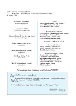 2009 Tribunal de Contas do Estado 
É permitida a reprodução das informações contidas nesta cartilha. 
2ª edição, 2009 
Ficha catalográfica elaborada pela Biblioteca TCE-MA 
Maranhão, Tribunal de Contas do Estado. 
M 26 r 
Gestor público responsável: trabalhando após a posse / Tribunal de Contas do 
Estado do Maranhão – São Luís: TCE, 2009. 
32 p. 21 cm 
1. Gestão Pública municipal. 2. Administração pública – Municípios. I. Título 
CDU:35.076:352 (812.1) 
Raimundo Oliveira Filho 
Conselheiro Presidente 
Edmar Serra Cutrim 
Conselheiro Vice Presidente 
Raimundo Nonato de Carvalho Lago Júnior 
Conselheiro Corregedor 
Álvaro César de França Ferreira 
Conselheiro 
Yêdo Flamarion Lobão (Relator) 
Conselheiro 
João Jorge Jinkings Pavão 
Conselheiro 
José de Ribamar Caldas Furtado 
Conselheiro 
Auditores 
Auditor Antônio Blecaute Costa Barbosa 
Auditor Melquizedeque Nava Neto 
Auditor Osmário Freire Guimães 
Ministério Público de Contas 
Procurador Geral Paulo Henrique Araújo dos Reis 
Procurador Jairo Cavalcanti Vieira 
Procuradora Flávia Gonzalez Leite 
Procurador Douglas Paulo da Silva 
UNIDADES ADMINISTRATIVAS 
Secretaria do Tribunal 
Diretor: Ambrósio Guimarães Neto 
Diretora Adjunta de Controle Externo: 
Rackel Rocha de Oliveira 
Equipe de Elaboração e Revisão 
Carmen Lúcia Bastos Leitão 
Conceição de Maria Penna Nina 
Giovana Teixeira do Bonfim Martins 
Fábio Alex Costa Rezende de Melo 
Silvana Luiza Marinho Aranha Gama 
Walter Fernandes França 
Zilfa Cruz e Cunha 
 