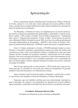 Apresentação 
Entre as importantes funções atribuídas pela Constituição de 1988 aos Tribunais 
de Contas, destaca-se a de zelar pela correta aplicação dos recursos públicos. Desde 
então, a garantia dessa condição indispensável para a plena cidadania tem sido ponto de 
honra da atuação dessas instituições. 
No Maranhão, o Tribunal de Contas, no cumprimento de sua missão institucio-nal, 
prioriza a adoção da transparência da gestão pública, estimulando o controle social. 
Nesse sentido, o TCE reedita a Cartilha “Gestor Público Responsável – Trabalhando 
após a posse”, elaborada pelo programa “Contas na Mão”, desenvolvido em parceria 
com o Ministério Público Estadual no ano de 2003, com base em cartilha produzida pela 
Associação Municipalista de Pernambuco - AMUPE e pelo Centro de Estudos e Pes-quisas 
da Administração Municipal - CESPAM, a quem renovamos os agradecimentos. 
Com a 2ª edição, atualizada e revisada, o TCE/MA pretende orientar os novos 
Prefeitos e Vereadores municipais, principalmente aqueles que ainda não tenham tido 
experiência no cargo, sobre as providências mínimas e indispensáveis, para que sejam 
tomadas decisões acertadas nos primeiros momentos, minimizando riscos de cometer 
infrações, bem como antecipar providências e promover o bom relacionamento da Ad-ministração 
com outros poderes, com a sociedade organizada e com a comunidade em 
geral, de forma rápida e natural, enquanto formatam seu plano de governo e entrosam 
sua equipe de trabalho. 
Mais do que apenas punir os maus gestores, o TCE entende que é preciso con-tribuir 
para que se consolide em nosso país uma cultura da transparência. O presente 
trabalho é mais uma ferramenta a ser utilizada nesse esforço. 
Aqui a intenção é agir de forma preventiva, orientando e esclarecendo os gesto-res 
que iniciam seus mandatos à frente das Prefeituras e Câmaras Municipais. 
Esperamos que este trabalho contribua para uma administração municipal na 
qual os princípios da correção e da transparência na aplicação dos recursos públicos 
sejam respeitados, construindo um Estado mais desenvolvido e socialmente mais justo. 
Conselheiro Raimundo Oliveira Filho 
Presidente do Tribunal de Contas do Estado do Maranhão 
 