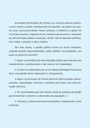 No Estado Democrático de Direito, por meio do sistema político, 
o povo exerce o poder constitucional de escolher, de quatro em qua-tro 
anos, seus governantes. Nesse contexto, o Prefeito é o gestor do 
município durante a vigência de seu mandato para exercer o comando 
da administração pública municipal, dando vida às decisões políticas, 
com vistas a alcançar o bem coletivo. 
Nos dias atuais, a gestão pública tornou-se muito complexa, 
exigindo grande responsabilidade, ações rápidas e de qualidade, nas 
quais os gestores precisam: 
1 Seguir os princípios da administração pública para atender aos 
mandamentos constitucionais e não incorrer em ilegalidade; 
2 Cumprir as disposições da Lei de Responsabilidade Fiscal para 
fazer uma gestão fiscal responsável e transparente; 
3 Seguir os princípios da Teoria Geral da Administração (plane-jamento, 
organização, comando e controle) para fazer uma adminis-tração 
eficiente; 
4 Ter sensibilidade para dar alcance social às políticas de gestão 
governamental e atender as demandas da população; e 
5 Promover o desenvolvimento sustentável, respeitando o meio 
ambiente. 
 