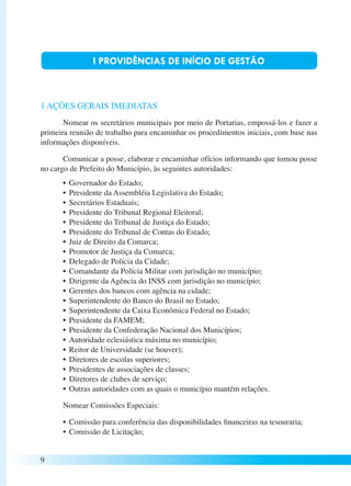 9 
I PROVIDÊNCIAS DE INÍCIO DE GESTÃO 
1 AÇÕES GERAIS IMEDIATAS 
Nomear os secretários municipais por meio de Portarias, empossá-los e fazer a 
primeira reunião de trabalho para encaminhar os procedimentos iniciais, com base nas 
informações disponíveis. 
Comunicar a posse, elaborar e encaminhar ofícios informando que tomou posse 
no cargo de Prefeito do Município, às seguintes autoridades: 
• Governador do Estado; 
• Presidente da Assembléia Legislativa do Estado; 
• Secretários Estaduais; 
• Presidente do Tribunal Regional Eleitoral; 
• Presidente do Tribunal de Justiça do Estado; 
• Presidente do Tribunal de Contas do Estado; 
• Juiz de Direito da Comarca; 
• Promotor de Justiça da Comarca; 
• Delegado de Polícia da Cidade; 
• Comandante da Polícia Militar com jurisdição no município; 
• Dirigente da Agência do INSS com jurisdição no município; 
• Gerentes dos bancos com agência na cidade; 
• Superintendente do Banco do Brasil no Estado; 
• Superintendente da Caixa Econômica Federal no Estado; 
• Presidente da FAMEM; 
• Presidente da Confederação Nacional dos Municípios; 
• Autoridade eclesiástica máxima no município; 
• Reitor de Universidade (se houver); 
• Diretores de escolas superiores; 
• Presidentes de associações de classes; 
• Diretores de clubes de serviço; 
• Outras autoridades com as quais o município mantém relações. 
Nomear Comissões Especiais: 
• Comissão para conferência das disponibilidades financeiras na tesouraria; 
• Comissão de Licitação; 
 