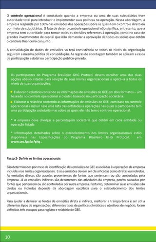 O controle operacional é constatado quando a empresa ou uma de suas subsidiárias tiver
autoridade total para introduzir e implementar suas políticas na operação. Nessa abordagem, a
empresa responde por 100% das emissões das operações sobre as quais tem o controle direto ou
por meio de subsidiárias. O fato de deter o controle operacional não signiﬁca, entretanto, que a
empresa tem autoridade para tomar todas as decisões referentes à operação, como no caso de
grandes investimentos de capital que irão demandar a aprovação de todos os sócios que detêm
o controle ﬁnanceiro conjunto.

A consolidação de dados de emissões só terá consistência se todos os níveis da organização
seguirem a mesma política de consolidação. As regras de abordagem também se aplicam a casos
de participação estatal ou participação público-privada.



     Os participantes do Programa Brasileiro GHG Protocol devem escolher uma das duas
     opções abaixo listadas para seleção de seus limites organizacionais e aplicá-la a todos os
     níveis de suas organizações:

       Elaborar o relatório contendo as informações de emissões de GEE em dois formatos – um
     baseado no controle operacional e o outro baseado na participação societária.
       Elaborar o relatório contendo as informações de emissões de GEE com base no controle
     operacional e incluir nele uma lista das entidades e operações nas quais o participante tem
     uma participação societária mas sobre as quais ele não tem o controle operacional.

     * A empresa deve divulgar a percentagem societária que detém em cada entidade ou
     operação listada

     * Informações detalhadas sobre o estabelecimento dos limites organizacionais estão
     disponíveis nas Especiﬁcações do Programa Brasileiro GHG Protocol,             em
     www.ces.fgv.br/ghg .



Passo 2- Deﬁnir os limites operacionais

São determinados por meio da identiﬁcação das emissões de GEE associadas às operações da empresa
incluídas nos limites organizacionais. Essas emissões devem ser classiﬁcadas como diretas ou indiretas.
As emissões diretas são aquelas provenientes de fontes que pertencem ou são controladas pela
empresa. Já as emissões indiretas são decorrentes das atividades da empresa, porém causadas por
fontes que pertencem ou são controladas por outra empresa. Portanto, determinar se as emissões são
diretas ou indiretas depende da abordagem escolhida para o estabelecimento dos limites
organizacionais.

Para ajudar a delinear as fontes de emissões direta e indireta, melhorar a transparência e ser útil a
diferentes tipos de organizações, diferentes tipos de políticas climáticas e objetivos de negócio, foram
deﬁnidos três escopos para registro e relatório de GEE.




10
 