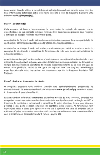 As empresas deverão utilizar a metodologia de cálculo disponível que garantir maior precisão.
Para informações detalhadas sobre esse tema consulte o site do Programa Brasileiro GHG
Protocol (www.fgv.br/ces/ghg).


Passo 4 - Coletar dados

Cada empresa irá fazer o levantamento de seus dados de emissão de acordo com as
especiﬁcidades de sua operação e de suas fontes de GEE. Essa etapa do processo deve respeitar
a deﬁnição de escopos realizada no primeiro passo.

As emissões de Escopo 1 serão calculadas na maioria dos casos com base na quantidade de
combustíveis comerciais adquiridos, usando fatores de emissão publicados.

As emissões de Escopo 2 serão calculadas primeiramente por métricas obtidas a partir do
consumo de eletricidade e especíﬁcas do fornecedor, da rede local ou de outros fatores de
emissão publicados.

As emissões de Escopo 3 serão calculadas primeiramente a partir dos dados da atividade, como
utilização de combustível, milhas de voo, além de fatores de emissão publicados ou de terceiros,
sempre dando preferência aos fatores de emissão especíﬁcas da fonte ou do local em lugar de
outros mais genéricos. Indústrias em geral se deparam com um conjunto metodologias
especíﬁcas de cada setor, que podem ser encontradas no site do Programa Brasileiro GHG
Protocol.


Passo 5 - Aplicar as ferramentas de cálculo

O Programa Brasileiro GHG Protocol também está permanentemente empenhado no
desenvolvimento de ferramentas de cálculo. Visite o site www.fgv.br/ces/ghg para obter acesso
às ferramentas disponíveis no Brasil.

Existem também diferentes ferramentas disponíveis no site do GHG Protocol, divididas nas
categorias setores cruzados (combustão estacionária, combustão móvel, utilização de HFC e
incerteza de medições e estimativas) e especíﬁcas do setor (alumínio, ferro e aço, cimento,
petróleo e gás, pasta e papel, empresas de escritório, entre outros). As ferramentas têm
explicações passo a passo para aplicação e seu uso é opcional. No caso da empresa utilizar
métodos próprios, estes devem se mostrar mais precisos que as ferramentas e em conformidade
com o GHG Protocol Corporate Standard. (tabela - página 15)




14
 