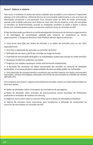 Passo 6 - Elaborar o relatório

Para reunir e sintetizar os dados das várias unidades que compõem uma empresa é importante
planejar com antecedência, utilizando formas de comunicação padronizadas e com uma base de
informação consistente e pré-aprovada. Essa iniciativa pode ser feita de modo centralizado,
quando cada unidade comunica seus dados ao nível mais alto da empresa, onde são calculadas
as emissões; ou descentralizado, quando as instalações recolhem os dados e fazem o cálculo
direto com métodos padronizados e produzem relatórios locais de emissões de GEE.

O tipo de informação que deverá ser publicada depende diretamente da estrutura organizacional
e da abordagem de consolidação adotada pela empresa ao estabelecer os limites
organizacionais. O Programa Brasileiro GHG Protocol oferece algumas diretrizes:

     Uma breve descrição das fontes de emissão e os dados de emissões para os seis GEEs
separadamente
     Uma lista e explicação de exclusões ou inclusões de fontes
     Deﬁnição do ano base e perﬁl das emissões ao longo do tempo
     O período da comunicação abrangido e as metodologias usadas para calcular ou medir emissões
     Quaisquer tendências evidentes nos dados
     Progresso em relação a quaisquer metas anteriormente estabelecidas
   A discussão das incertezas nos dados comunicados das emissões ou consumo de atividade/
combustível, a sua causa provável e recomendações de como os dados podem ser melhorados
   Uma descrição de acontecimentos e mudanças que tenham impacto nos dados comunicados
(aquisições, avanços tecnológicos, alterações nos limites de comunicação ou métodos de cálculos
aplicados etc)

Para empresas que fazem o registro centralizado de emissões, devem ser observadas também as
diretrizes abaixo:

     Dados de atividades sobre o transporte de mercadorias de passageiros
  Dados de atividade sobre emissões de processamento (como toneladas de fertilizantes
produzidos e toneladas de resíduos em aterros)
     Registros claros sobre todos os cálculos feitos para os dados de atividade/combustível
   Fatores de emissões locais necessários para transformar a utilização de combustível ou
consumo de eletricidade em emissões de GEE.




16
 