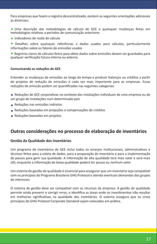 Para empresas que fazem o registro descentralizado, existem as seguintes orientações adicionais
às diretrizes:

  Uma descrição das metodologias de cálculo de GEE e quaisquer mudanças feitas em
metodologias relativas a períodos de comunicação anteriores
  Indicadores de razão de cálculo
   Detalhes sobre quaisquer referências a dados usados para cálculos, particularmente
informações sobre os fatores de emissões usados
  Registros claros de cálculos feitos para obter dados sobre emissões devem ser guardados para
qualquer veriﬁcação futura interna ou externa


Comunicando as reduções de GEE

Entender as mudanças de emissões ao longo do tempo e produzir balanços ou créditos a partir
de projetos de redução de emissões é cada vez mais importante para as empresas. Essas
reduções de emissão podem ser quantiﬁcadas nas seguintes categorias:

  Reduções de GEE corporativas no contexto das instalações individuais de uma empresa ou de
um grupo de instalações num determinado país
  Reduções nas emissões indiretas
  Reduções baseadas em projeções e compensações de créditos
  Reduções baseadas em projetos



Outras considerações no processo de elaboração de inventários
Gestão da Qualidade dos Inventários

Um programa de inventários de GEE inclui todos os arranjos institucionais, administrativos e
técnicos feitos para a coleta de dados, para a preparação do inventário e para a implementação
de passos para gerir sua qualidade. A informação de alta qualidade terá mais valor e será mais
útil, enquanto a informação de baixa qualidade poderá ter pouco ou nenhum valor.

Um sistema de gestão de qualidade é essencial para assegurar que um inventário seja compatível
com os princípios do Programa Brasileiro GHG Protocol e atenda eventuais demandas dos grupos
de interesses.

O sistema de gestão deve ser compatível com os recursos da empresa. A gestão de qualidade
permite ainda prevenir e corrigir erros, e identiﬁca as áreas onde os investimentos irão resultar
em melhorias signiﬁcativas na qualidade dos inventários. O sistema assegura que os cinco
princípios do GHG Protocol Corporate Standard sejam colocados em prática.




                                                                                              17
 