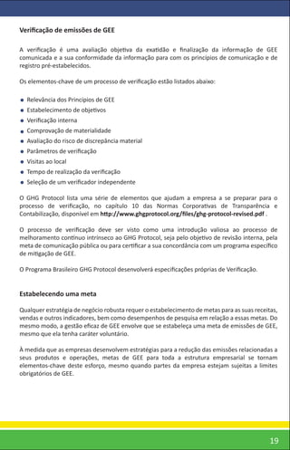 Veriﬁcação de emissões de GEE

A veriﬁcação é uma avaliação objetiva da exatidão e ﬁnalização da informação de GEE
comunicada e a sua conformidade da informação para com os princípios de comunicação e de
registro pré-estabelecidos.

Os elementos-chave de um processo de veriﬁcação estão listados abaixo:

  Relevância dos Princípios de GEE
  Estabelecimento de objetivos
  Veriﬁcação interna
  Comprovação de materialidade
  Avaliação do risco de discrepância material
  Parâmetros de veriﬁcação
  Visitas ao local
  Tempo de realização da veriﬁcação
  Seleção de um veriﬁcador independente

O GHG Protocol lista uma série de elementos que ajudam a empresa a se preparar para o
processo de veriﬁcação, no capítulo 10 das Normas Corporativas de Transparência e
Contabilização, disponível em http://www.ghgprotocol.org/ﬁles/ghg-protocol-revised.pdf .

O processo de veriﬁcação deve ser visto como uma introdução valiosa ao processo de
melhoramento contínuo intrínseco ao GHG Protocol, seja pelo objetivo de revisão interna, pela
meta de comunicação pública ou para certiﬁcar a sua concordância com um programa especíﬁco
de mitigação de GEE.

O Programa Brasileiro GHG Protocol desenvolverá especiﬁcações próprias de Veriﬁcação.


Estabelecendo uma meta

Qualquer estratégia de negócio robusta requer o estabelecimento de metas para as suas receitas,
vendas e outros indicadores, bem como desempenhos de pesquisa em relação a essas metas. Do
mesmo modo, a gestão eﬁcaz de GEE envolve que se estabeleça uma meta de emissões de GEE,
mesmo que ela tenha caráter voluntário.

À medida que as empresas desenvolvem estratégias para a redução das emissões relacionadas a
seus produtos e operações, metas de GEE para toda a estrutura empresarial se tornam
elementos-chave deste esforço, mesmo quando partes da empresa estejam sujeitas a limites
obrigatórios de GEE.




                                                                                            19
 