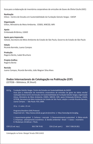 Guia para a elaboração de inventários corporativos de emissões de Gases do Efeito Estufa (GEE)

Realização
GVces - Centro de Estudos em Sustentabilidade da Fundação Getulio Vargas - EAESP

Organização
GVces, Ministério do Meio Ambiente, CEBDS, WBCSD, WRI

Apoio
Embaixada Britânica, USAID

Apoio para Impressão
Cetesb, Secretaria do Meio Ambiente do Estado de São Paulo, Governo do Estado de São Paulo

Edição
Ricardo Barretto, Juarez Campos

Produção
Rogerio Bento, Isabel Brunharo

Projeto Gráﬁco
Rogerio Bento

Revisão
Juarez Campos, Ricardo Barretto, João Wagner Silva Alves



  Dados Internacionais de Catalogação na Publicação (CIP)
  (CETESB – Biblioteca, SP, Brasil)


  F977g    Fundação Getúlio Vargas. Centro de Estudos em Sustentabilidade da EAESP.
           Guia para a elaboração de inventários corporativos de emissões de gases do efeito estufa/
           realização GVces Centro de Estudos em Sustentabilidade da Fundação Getúlio Vargas; organização
           GVces, Ministério do Meio Ambiente, CEBDS, WBCSD, WRI; apoio Embaixada Britânica, USAID,
           CETESB, Secretaria do Meio Ambiente do Estado de São Paulo; edição e revisão Ricardo Barreto,
           Juarez Campos. - - São Paulo: FGV, 2009.

           22 p. : il. color.; 21 cm

           Programa Brasileiro GHG Protocol.
           Disponível em: http://www.cetesb.sp.gov.br/proclima e http://www.fgv.br/ces/ghg.

           1. Aquecimento global 2. Carbono – mercado 3. Desenvolvimento sustentável 4. Efeito estufa
           5. Empresas - planejamento econômico 6. Gestão ambiental – Brasil 7. Gases – inventário
           8. Mudanças climáticas I. Título.

  CDD (21.ed. esp.)                    363.738 74 81    CDU (2.ed. port.)    504.7:338.26 (81)


  Catalogação na fonte: Margot Terada CRB 8.4422
 