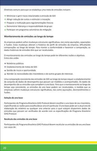 Diretrizes comuns para que se estabeleça uma meta de emissões incluem:

     Minimizar e gerir riscos relacionados à emissão de GEE
     Atingir redução de custos e estimular a inovação
     Preparar a instituição para regulamentações futuras
     Demonstrar liderança e responsabilidade de grupo
     Participar em programas voluntários de mitigação


Monitoramento de emissões ao longo do tempo

As empresas podem sofrer mudanças estruturais signiﬁcativas, tais como aquisições, separações
e fusões. Estas mudanças alteram o histórico do perﬁl de emissões da empresa, diﬁcultando
comparações ao longo do tempo. Para manter a conformidade e favorecer a comparação, os
dados históricos de emissões têm que ser recalculados.

O monitoramento das emissões ao longo do tempo pode ter diferentes razões e objetivos.
Entre eles estão:

     Relatórios públicos
     Estabelecimento de metas de GEE
     Gestão de riscos e oportunidade
     Atender às necessidades dos investidores e de outros grupos de interesse.

Uma comparação consistente das emissões de GEE ao longo do tempo requer o estabelecimento
de conjunto de dados de desempenho que possam ser medidos e acompanhados. Os dados de
desempenho são as emissões que compõem o ano base. Para que o monitoramento ao longo do
tempo seja consistente, as emissões do ano base podem ser recalculadas, à medida que as
empresas sofrem mudanças estruturais signiﬁcativas, tais como aquisições, desinvestimentos e
fusões.

Seleção do ano base

Participantes do Programa Brasileiro GHG Protocol devem escolher o ano base de seu inventário,
especiﬁcando as razões para escolha desse ano em particular. O ano base pode ser o atual ano de
elaboração do relatório ou qualquer ano anterior para o qual estejam disponíveis dados de
emissões que possam ser veriﬁcados de acordo com as especiﬁcações do Programa Brasileiro
GHG Protocol.

Recálculo das emissões do ano base

Participantes do Programa Brasileiro GHG Protocol devem recalcular as emissões de seu ano base
nos casos de:




20
 