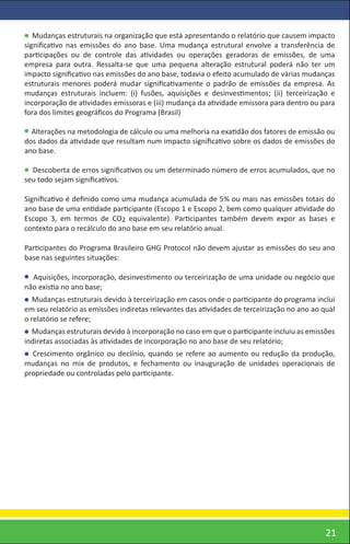 Mudanças estruturais na organização que está apresentando o relatório que causem impacto
signiﬁcativo nas emissões do ano base. Uma mudança estrutural envolve a transferência de
participações ou de controle das atividades ou operações geradoras de emissões, de uma
empresa para outra. Ressalta-se que uma pequena alteração estrutural poderá não ter um
impacto signiﬁcativo nas emissões do ano base, todavia o efeito acumulado de várias mudanças
estruturais menores poderá mudar signiﬁcativamente o padrão de emissões da empresa. As
mudanças estruturais incluem: (i) fusões, aquisições e desinvestimentos; (ii) terceirização e
incorporação de atividades emissoras e (iii) mudança da atividade emissora para dentro ou para
fora dos limites geográﬁcos do Programa (Brasil)

  Alterações na metodologia de cálculo ou uma melhoria na exatidão dos fatores de emissão ou
dos dados da atividade que resultam num impacto signiﬁcativo sobre os dados de emissões do
ano base.

  Descoberta de erros signiﬁcativos ou um determinado número de erros acumulados, que no
seu todo sejam signiﬁcativos.

Signiﬁcativo é deﬁnido como uma mudança acumulada de 5% ou mais nas emissões totais do
ano base de uma entidade participante (Escopo 1 e Escopo 2, bem como qualquer atividade do
Escopo 3, em termos de CO2 equivalente). Participantes também devem expor as bases e
contexto para o recálculo do ano base em seu relatório anual.

Participantes do Programa Brasileiro GHG Protocol não devem ajustar as emissões do seu ano
base nas seguintes situações:

  Aquisições, incorporação, desinvestimento ou terceirização de uma unidade ou negócio que
não existia no ano base;
   Mudanças estruturais devido à terceirização em casos onde o participante do programa inclui
em seu relatório as emissões indiretas relevantes das atividades de terceirização no ano ao qual
o relatório se refere;
  Mudanças estruturais devido à incorporação no caso em que o participante incluiu as emissões
indiretas associadas às atividades de incorporação no ano base de seu relatório;
  Crescimento orgânico ou declínio, quando se refere ao aumento ou redução da produção,
mudanças no mix de produtos, e fechamento ou inauguração de unidades operacionais de
propriedade ou controladas pelo participante.




                                                                                             21
 