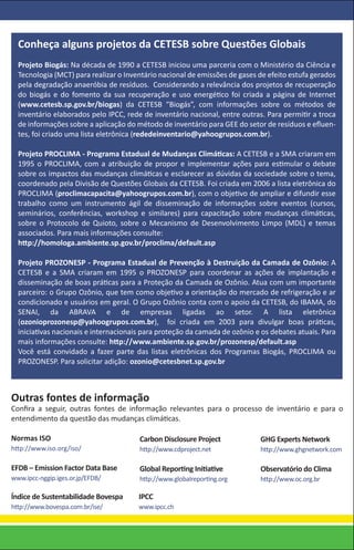 Conheça alguns projetos da CETESB sobre Questões Globais
  Projeto Biogás: Na década de 1990 a CETESB iniciou uma parceria com o Ministério da Ciência e
  Tecnologia (MCT) para realizar o Inventário nacional de emissões de gases de efeito estufa gerados
  pela degradação anaeróbia de resíduos. Considerando a relevância dos projetos de recuperação
  do biogás e do fomento da sua recuperação e uso energético foi criada a página de Internet
  (www.cetesb.sp.gov.br/biogas) da CETESB “Biogás”, com informações sobre os métodos de
  inventário elaborados pelo IPCC, rede de inventário nacional, entre outras. Para permitir a troca
  de informações sobre a aplicação do método de inventário para GEE do setor de resíduos e eﬂuen-
  tes, foi criado uma lista eletrônica (rededeinventario@yahoogrupos.com.br).

  Projeto PROCLIMA - Programa Estadual de Mudanças Climáticas: A CETESB e a SMA criaram em
  1995 o PROCLIMA, com a atribuição de propor e implementar ações para estimular o debate
  sobre os impactos das mudanças climáticas e esclarecer as dúvidas da sociedade sobre o tema,
  coordenado pela Divisão de Questões Globais da CETESB. Foi criada em 2006 a lista eletrônica do
  PROCLIMA (proclimacapacita@yahoogrupos.com.br), com o objetivo de ampliar e difundir esse
  trabalho como um instrumento ágil de disseminação de informações sobre eventos (cursos,
  seminários, conferências, workshop e similares) para capacitação sobre mudanças climáticas,
  sobre o Protocolo de Quioto, sobre o Mecanismo de Desenvolvimento Limpo (MDL) e temas
  associados. Para mais informações consulte:
  http://homologa.ambiente.sp.gov.br/proclima/default.asp

  Projeto PROZONESP - Programa Estadual de Prevenção à Destruição da Camada de Ozônio: A
  CETESB e a SMA criaram em 1995 o PROZONESP para coordenar as ações de implantação e
  disseminação de boas práticas para a Proteção da Camada de Ozônio. Atua com um importante
  parceiro: o Grupo Ozônio, que tem como objetivo a orientação do mercado de refrigeração e ar
  condicionado e usuários em geral. O Grupo Ozônio conta com o apoio da CETESB, do IBAMA, do
  SENAI, da ABRAVA e de empresas ligadas ao setor. A lista eletrônica
  (ozonioprozonesp@yahoogrupos.com.br), foi criada em 2003 para divulgar boas práticas,
  iniciativas nacionais e internacionais para proteção da camada de ozônio e os debates atuais. Para
  mais informações consulte: http://www.ambiente.sp.gov.br/prozonesp/default.asp
  Você está convidado a fazer parte das listas eletrônicas dos Programas Biogás, PROCLIMA ou
  PROZONESP. Para solicitar adição: ozonio@cetesbnet.sp.gov.br



Outras fontes de informação
Conﬁra a seguir, outras fontes de informação relevantes para o processo de inventário e para o
entendimento da questão das mudanças climáticas.

Normas ISO                             Carbon Disclosure Project            GHG Experts Network
http://www.iso.org/iso/                http://www.cdproject.net             http://www.ghgnetwork.com

EFDB – Emission Factor Data Base       Global Reporting Initiative          Observatório do Clima
www.ipcc-nggip.iges.or.jp/EFDB/        http://www.globalreporting.org       http://www.oc.org.br

Índice de Sustentabilidade Bovespa     IPCC
http://www.bovespa.com.br/ise/         www.ipcc.ch
 