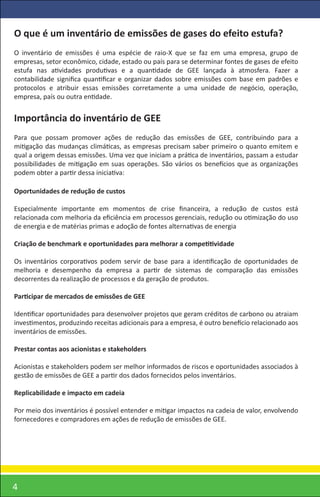 O que é um inventário de emissões de gases do efeito estufa?
O inventário de emissões é uma espécie de raio-X que se faz em uma empresa, grupo de
empresas, setor econômico, cidade, estado ou país para se determinar fontes de gases de efeito
estufa nas atividades produtivas e a quantidade de GEE lançada à atmosfera. Fazer a
contabilidade signiﬁca quantiﬁcar e organizar dados sobre emissões com base em padrões e
protocolos e atribuir essas emissões corretamente a uma unidade de negócio, operação,
empresa, país ou outra entidade.


Importância do inventário de GEE
Para que possam promover ações de redução das emissões de GEE, contribuindo para a
mitigação das mudanças climáticas, as empresas precisam saber primeiro o quanto emitem e
qual a origem dessas emissões. Uma vez que iniciam a prática de inventários, passam a estudar
possibilidades de mitigação em suas operações. São vários os benefícios que as organizações
podem obter a partir dessa iniciativa:

Oportunidades de redução de custos

Especialmente importante em momentos de crise ﬁnanceira, a redução de custos está
relacionada com melhoria da eﬁciência em processos gerenciais, redução ou otimização do uso
de energia e de matérias primas e adoção de fontes alternativas de energia

Criação de benchmark e oportunidades para melhorar a competitividade

Os inventários corporativos podem servir de base para a identiﬁcação de oportunidades de
melhoria e desempenho da empresa a partir de sistemas de comparação das emissões
decorrentes da realização de processos e da geração de produtos.

Participar de mercados de emissões de GEE

Identiﬁcar oportunidades para desenvolver projetos que geram créditos de carbono ou atraiam
investimentos, produzindo receitas adicionais para a empresa, é outro benefício relacionado aos
inventários de emissões.

Prestar contas aos acionistas e stakeholders

Acionistas e stakeholders podem ser melhor informados de riscos e oportunidades associados à
gestão de emissões de GEE a partir dos dados fornecidos pelos inventários.

Replicabilidade e impacto em cadeia

Por meio dos inventários é possível entender e mitigar impactos na cadeia de valor, envolvendo
fornecedores e compradores em ações de redução de emissões de GEE.




4
 