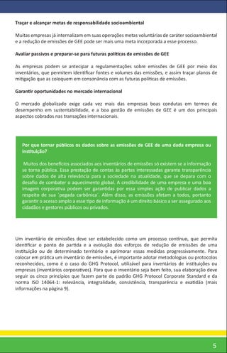 Traçar e alcançar metas de responsabilidade socioambiental

Muitas empresas já internalizam em suas operações metas voluntárias de caráter socioambiental
e a redução de emissões de GEE pode ser mais uma meta incorporada a esse processo.

Avaliar passivos e preparar-se para futuras políticas de emissões de GEE

As empresas podem se antecipar a regulamentações sobre emissões de GEE por meio dos
inventários, que permitem identiﬁcar fontes e volumes das emissões, e assim traçar planos de
mitigação que as coloquem em consonância com as futuras políticas de emissões.

Garantir oportunidades no mercado internacional

O mercado globalizado exige cada vez mais das empresas boas condutas em termos de
desempenho em sustentabilidade, e a boa gestão de emissões de GEE é um dos principais
aspectos cobrados nas transações internacionais.




   Por que tornar públicos os dados sobre as emissões de GEE de uma dada empresa ou
   instituição?

    Muitos dos benefícios associados aos inventários de emissões só existem se a informação
   se torna pública. Essa prestação de contas às partes interessadas garante transparência
   sobre dados de alta relevância para a sociedade na atualidade, que se depara com o
   desaﬁo de combater o aquecimento global. A credibilidade de uma empresa e uma boa
   imagem corporativa podem ser garantidas por essa simples ação de publicar dados a
   respeito de sua ´pegada carbônica´. Além disso, as emissões afetam a todos, portanto
   garantir o acesso amplo a esse tipo de informação é um direito básico a ser assegurado aos
   cidadãos e gestores públicos ou privados.




Um inventário de emissões deve ser estabelecido como um processo contínuo, que permita
identiﬁcar o ponto de partida e a evolução dos esforços de redução de emissões de uma
instituição ou de determinado território e aprimorar essas medidas progressivamente. Para
colocar em prática um inventário de emissões, é importante adotar metodologias ou protocolos
reconhecidos, como é o caso do GHG Protocol, utilizável para inventários de instituições ou
empresas (inventários corporativos). Para que o inventário seja bem feito, sua elaboração deve
seguir os cinco princípios que fazem parte do padrão GHG Protocol Corporate Standard e da
norma ISO 14064-1: relevância, integralidade, consistência, transparência e exatidão (mais
informações na página 9).




                                                                                                5
 