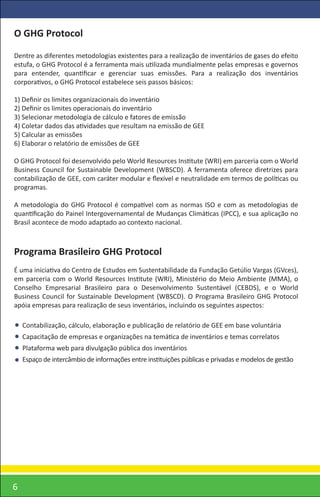 O GHG Protocol

Dentre as diferentes metodologias existentes para a realização de inventários de gases do efeito
estufa, o GHG Protocol é a ferramenta mais utilizada mundialmente pelas empresas e governos
para entender, quantiﬁcar e gerenciar suas emissões. Para a realização dos inventários
corporativos, o GHG Protocol estabelece seis passos básicos:

1) Deﬁnir os limites organizacionais do inventário
2) Deﬁnir os limites operacionais do inventário
3) Selecionar metodologia de cálculo e fatores de emissão
4) Coletar dados das atividades que resultam na emissão de GEE
5) Calcular as emissões
6) Elaborar o relatório de emissões de GEE

O GHG Protocol foi desenvolvido pelo World Resources Institute (WRI) em parceria com o World
Business Council for Sustainable Development (WBSCD). A ferramenta oferece diretrizes para
contabilização de GEE, com caráter modular e ﬂexível e neutralidade em termos de políticas ou
programas.

A metodologia do GHG Protocol é compatível com as normas ISO e com as metodologias de
quantiﬁcação do Painel Intergovernamental de Mudanças Climáticas (IPCC), e sua aplicação no
Brasil acontece de modo adaptado ao contexto nacional.



Programa Brasileiro GHG Protocol
É uma iniciativa do Centro de Estudos em Sustentabilidade da Fundação Getúlio Vargas (GVces),
em parceria com o World Resources Institute (WRI), Ministério do Meio Ambiente (MMA), o
Conselho Empresarial Brasileiro para o Desenvolvimento Sustentável (CEBDS), e o World
Business Council for Sustainable Development (WBSCD). O Programa Brasileiro GHG Protocol
apóia empresas para realização de seus inventários, incluindo os seguintes aspectos:

    Contabilização, cálculo, elaboração e publicação de relatório de GEE em base voluntária
    Capacitação de empresas e organizações na temática de inventários e temas correlatos
    Plataforma web para divulgação pública dos inventários
    Espaço de intercâmbio de informações entre instituições públicas e privadas e modelos de gestão




6
 