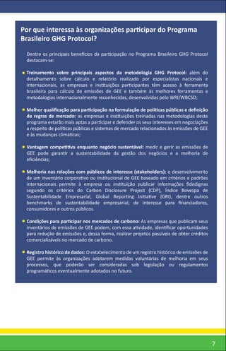 Por que interessa às organizações participar do Programa
Brasileiro GHG Protocol?
 Dentre os principais benefícios da participação no Programa Brasileiro GHG Protocol
 destacam-se:

 Treinamento sobre principais aspectos da metodologia GHG Protocol: além do
 detalhamento sobre cálculo e relatório realizado por especialistas nacionais e
 internacionais, as empresas e instituições participantes têm acesso à ferramenta
 brasileira para cálculo de emissões de GEE e também às melhores ferramentas e
 metodologias internacionalmente reconhecidas, desenvolvidas pelo WRI/WBCSD;

 Melhor qualiﬁcação para participação na formulação de políticas públicas e deﬁnição
 de regras de mercado: as empresas e instituições treinadas nas metodologias deste
 programa estarão mais aptas a participar e defender os seus interesses em negociações
 a respeito de políticas públicas e sistemas de mercado relacionados às emissões de GEE
 e às mudanças climáticas;

 Vantagem competitiva enquanto negócio sustentável: medir e gerir as emissões de
 GEE pode garantir a sustentabilidade da gestão dos negócios e a melhoria de
 eﬁciências;

 Melhoria nas relações com públicos de interesse (stakeholders): o desenvolvimento
 de um inventário corporativo ou institucional de GEE baseado em critérios e padrões
 internacionais permite à empresa ou instituição publicar informações ﬁdedignas
 segundo os critérios do Carbon Disclosure Project (CDP), Índice Bovespa de
 Sustentabilidade Empresarial, Global Reporting Initiative (GRI), dentre outros
 benchmarks de sustentabilidade empresarial, de interesse para ﬁnanciadores,
 consumidores e outros públicos.

 Condições para participar nos mercados de carbono: As empresas que publicam seus
 inventários de emissões de GEE podem, com essa atividade, identiﬁcar oportunidades
 para redução de emissões e, dessa forma, realizar projetos passíveis de obter créditos
 comercializáveis no mercado de carbono.

 Registro histórico de dados: O estabelecimento de um registro histórico de emissões de
 GEE permite às organizações adotarem medidas voluntárias de melhoria em seus
 processos, que poderão ser consideradas sob legislação ou regulamentos
 programáticos eventualmente adotados no futuro.




                                                                                          7
 