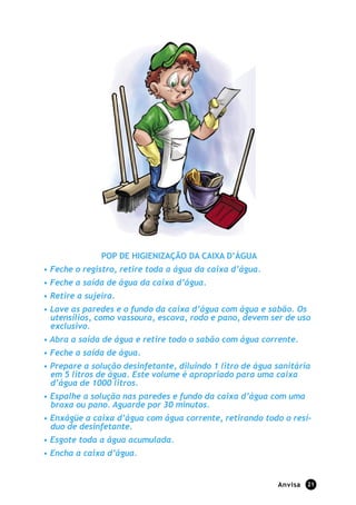 POP DE HIGIENIZAÇÃO DA CAIXA D’ÁGUA
• Feche o registro, retire toda a água da caixa d’água.
• Feche a saída de água da caixa d’água.
• Retire a sujeira.
• Lave as paredes e o fundo da caixa d’água com água e sabão. Os
  utensílios, como vassoura, escova, rodo e pano, devem ser de uso
  exclusivo.
• Abra a saída de água e retire todo o sabão com água corrente.
• Feche a saída de água.
• Prepare a solução desinfetante, diluindo 1 litro de água sanitária
  em 5 litros de água. Este volume é apropriado para uma caixa
  d’água de 1000 litros.
• Espalhe a solução nas paredes e fundo da caixa d’água com uma
  broxa ou pano. Aguarde por 30 minutos.
• Enxágüe a caixa d’água com água corrente, retirando todo o resí-
  duo de desinfetante.
• Esgote toda a água acumulada.
• Encha a caixa d’água.


                                                           Anvisa   21
 