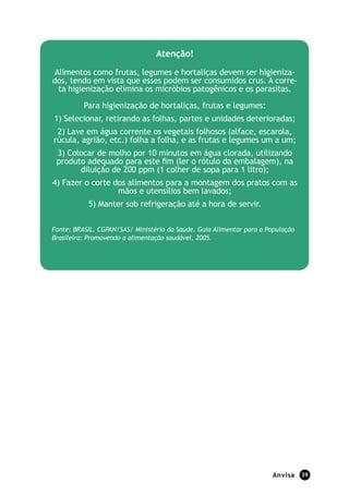 Atenção!

 Alimentos como frutas, legumes e hortaliças devem ser higieniza-
dos, tendo em vista que esses podem ser consumidos crus. A corre-
  ta higienização elimina os micróbios patogênicos e os parasitas.

          Para higienização de hortaliças, frutas e legumes:
1) Selecionar, retirando as folhas, partes e unidades deterioradas;
 2) Lave em água corrente os vegetais folhosos (alface, escarola,
rúcula, agrião, etc.) folha a folha, e as frutas e legumes um a um;
 3) Colocar de molho por 10 minutos em água clorada, utilizando
 produto adequado para este ﬁm (ler o rótulo da embalagem), na
       diluição de 200 ppm (1 colher de sopa para 1 litro);
4) Fazer o corte dos alimentos para a montagem dos pratos com as
                  mãos e utensílios bem lavados;
           5) Manter sob refrigeração até a hora de servir.


Fonte: BRASIL. CGPAN/SAS/ Ministério da Saúde. Guia Alimentar para a População
Brasileira: Promovendo a alimentação saudável, 2005.




                                                                      Anvisa     39
 