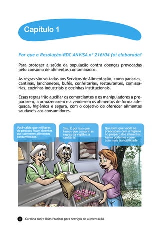 Capítulo 1


 Por que a Resolução-RDC ANVISA nº 216/04 foi elaborada?

 Para proteger a saúde da população contra doenças provocadas
 pelo consumo de alimentos contaminados.

 As regras são voltadas aos Serviços de Alimentação, como padarias,
 cantinas, lanchonetes, bufês, confeitarias, restaurantes, comissa-
 rias, cozinhas industriais e cozinhas institucionais.

 Essas regras irão auxiliar os comerciantes e os manipuladores a pre-
 pararem, a armazenarem e a venderem os alimentos de forma ade-
 quada, higiênica e segura, com o objetivo de oferecer alimentos
 saudáveis aos consumidores.


Você sabia que milhares         Sim. É por isso que              Que bom que vocês se
de pessoas ﬁcam doentes         temos que cumprir as             preocupam com a higiene
por comerem alimentos           regras da vigilância             no preparo dos alimentos.
contaminados?                   sanitária!                       Assim podemos comer
                                                                 com mais tranqüilidade.




 4   Cartilha sobre Boas Práticas para serviços de alimentação
 