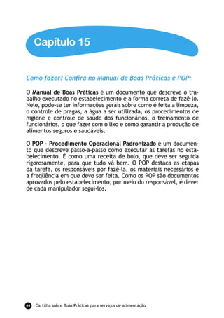 Capítulo 15


Como fazer? Conﬁra no Manual de Boas Práticas e POP:

O Manual de Boas Práticas é um documento que descreve o tra-
balho executado no estabelecimento e a forma correta de fazê-lo.
Nele, pode-se ter informações gerais sobre como é feita a limpeza,
o controle de pragas, a água a ser utilizada, os procedimentos de
higiene e controle de saúde dos funcionários, o treinamento de
funcionários, o que fazer com o lixo e como garantir a produção de
alimentos seguros e saudáveis.

O POP – Procedimento Operacional Padronizado é um documen-
to que descreve passo-a-passo como executar as tarefas no esta-
belecimento. É como uma receita de bolo, que deve ser seguida
rigorosamente, para que tudo vá bem. O POP destaca as etapas
da tarefa, os responsáveis por fazê-la, os materiais necessários e
a freqüência em que deve ser feita. Como os POP são documentos
aprovados pelo estabelecimento, por meio do responsável, é dever
de cada manipulador seguí-los.




44   Cartilha sobre Boas Práticas para serviços de alimentação
 