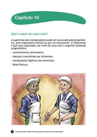 Capítulo 16


Qual o papel da supervisão?

A supervisão dos manipuladores pode ser executada pelo proprietá-
rio, pelo responsável técnico ou por um funcionário. O importante
é que seja capacitado, por meio de curso com o seguinte conteúdo
programático:
- contaminantes alimentares;
- doenças transmitidas por alimentos;
- manipulação higiênica dos alimentos;
- Boas Práticas.




46   Cartilha sobre Boas Práticas para serviços de alimentação
 