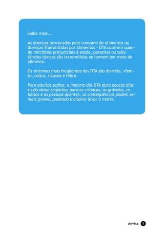 Saiba mais...

As doenças provocadas pelo consumo de alimentos ou
Doenças Transmitidas por Alimentos - DTA ocorrem quan-
do micróbios prejudiciais à saúde, parasitas ou subs-
tâncias tóxicas são transmitidas ao homem por meio do
alimento.

Os sintomas mais freqüentes das DTA são diarréia, vômi-
to, cólica, náusea e febre.

Para adultos sadios, a maioria das DTA dura poucos dias
e não deixa seqüelas; para as crianças, as grávidas, os
idosos e as pessoas doentes, as conseqüências podem ser
mais graves, podendo inclusive levar à morte.




                                                   Anvisa   5
 