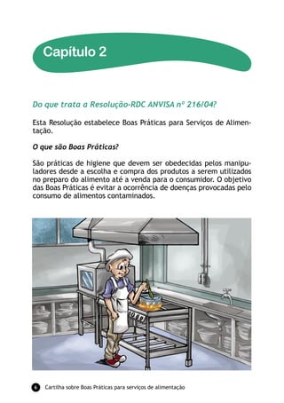 Capítulo 2


Do que trata a Resolução-RDC ANVISA nº 216/04?

Esta Resolução estabelece Boas Práticas para Serviços de Alimen-
tação.

O que são Boas Práticas?

São práticas de higiene que devem ser obedecidas pelos manipu-
ladores desde a escolha e compra dos produtos a serem utilizados
no preparo do alimento até a venda para o consumidor. O objetivo
das Boas Práticas é evitar a ocorrência de doenças provocadas pelo
consumo de alimentos contaminados.




6   Cartilha sobre Boas Práticas para serviços de alimentação
 
