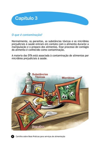 Capítulo 3


O que é contaminação?

Normalmente, os parasitas, as substâncias tóxicas e os micróbios
prejudiciais à saúde entram em contato com o alimento durante a
manipulação e o preparo dos alimentos. Esse processo de contágio
do alimento é conhecido como contaminação.

A maioria das DTA está associada à contaminação de alimentos por
micróbios prejudiciais à saúde.




8   Cartilha sobre Boas Práticas para serviços de alimentação
 