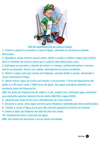 Anvisa 19
POP DE HIGIENIZAÇÃO DA CAIXA D’ÁGUA
1. Feche o registro e esvazie a caixa d’água, abrindo as torneiras e dando
descargas.
2. Quando a caixa estiver quase vazia, feche a saída e utilize a água que restou
para a limpeza da caixa e para que a sujeira não desça pelo cano.
3. Esfregue as paredes, o fundo da caixa e a tampa, utilizando panos e escova
macia ou esponja. Nunca use sabão, detergente ou outros produtos.
4. Retire a água suja que restou da limpeza, usando balde e panos, deixando a
caixa totalmente limpa.
5. Deixe entrar água na caixa até encher e acrescente 1 litro de hipoclorito de
sódio a 2,5% para cada 1.000 litros de água. Use água sanitária somente na
ausência total do hipoclorito.
OBS: Na falta de hipoclorito de sódio a 2,5%, poderá ser utilizada água sanitária
que contenha apenas hipoclorito de sódio (NaClO) e água (H2O).
6. Aguarde por duas horas para desinfecção do reservatório.
7. Esvazie a caixa. Esta água servirá para limpeza e desinfecção das canalizações.
8. Tampe a caixa d’água para que não entrem pequenos animais ou insetos.
9. Anote a data da limpeza do lado de fora da caixa.
10. Finalmente abra a entrada de água.
OBS: Use botas de borracha e luvas nessa atividade.
Adaptado: BRASIL. Ministério da Saúde. Secretaria de Vigilância em Saúde. INSTRUÇÕES PARA LIMPEZA E
DESINFECÇÃO DA CAIXA D’ÁGUA (Use botas de borracha e luvas nessa atividade)
 