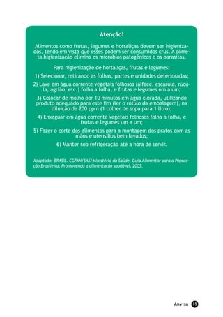 Anvisa 35
Atenção!
Alimentos como frutas, legumes e hortaliças devem ser higieniza-
dos, tendo em vista que esses podem ser consumidos crus. A corre-
ta higienização elimina os micróbios patogênicos e os parasitas.
Para higienização de hortaliças, frutas e legumes:
1) Selecionar, retirando as folhas, partes e unidades deterioradas;
2) Lave em água corrente vegetais folhosos (alface, escarola, rúcu-
la, agrião, etc.) folha a folha, e frutas e legumes um a um;
3) Colocar de molho por 10 minutos em água clorada, utilizando
produto adequado para este fim (ler o rótulo da embalagem), na
diluição de 200 ppm (1 colher de sopa para 1 litro);
4) Enxaguar em água corrente vegetais folhosos folha a folha, e
frutas e legumes um a um;
5) Fazer o corte dos alimentos para a montagem dos pratos com as
mãos e utensílios bem lavados;
6) Manter sob refrigeração até a hora de servir.
Adaptado: BRASIL. CGPAN/SAS/Ministério da Saúde. Guia Alimentar para a Popula-
ção Brasileira: Promovendo a alimentação saudável, 2005.
 