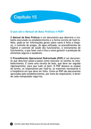 Cartilha sobre Boas Práticas para Serviços de Alimentação40
O que são o Manual de Boas Práticas e POP?
O Manual de Boas Práticas é um documento que descreve o tra-
balho executado no estabelecimento e a forma correta de fazê-lo.
Nele, pode-se ter informações gerais sobre como é feita a limpe-
za, o controle de pragas, da água utilizada, os procedimentos de
higiene e controle de saúde dos funcionários, o treinamento de
funcionários, o que fazer com o lixo e como garantir a produção de
alimentos seguros e saudáveis.
O Procedimento Operacional Padronizado (POP) é um documen-
to que descreve passo-a-passo como executar as tarefas no esta-
belecimento. É como uma receita de bolo, que deve ser seguida
rigorosamente, para que tudo vá bem. O POP destaca as etapas
da tarefa, os responsáveis por fazê-la, os materiais necessários e
a freqüência em que deve ser feita. Como os POP são documentos
aprovados pelo estabelecimento, por meio do responsável, é dever
de cada manipulador segui-los.
Capítulo 15
 