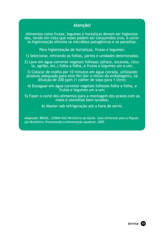 Anvisa 35
Atenção!
Alimentos como frutas, legumes e hortaliças devem ser higieniza-
dos, tendo em vista que esses podem ser consumidos crus. A corre-
ta higienização elimina os micróbios patogênicos e os parasitas.
Para higienização de hortaliças, frutas e legumes:
1) Selecionar, retirando as folhas, partes e unidades deterioradas;
2) Lave em água corrente vegetais folhosos (alface, escarola, rúcu-
la, agrião, etc.) folha a folha, e frutas e legumes um a um;
3) Colocar de molho por 10 minutos em água clorada, utilizando
produto adequado para este fim (ler o rótulo da embalagem), na
diluição de 200 ppm (1 colher de sopa para 1 litro);
4) Enxaguar em água corrente vegetais folhosos folha a folha, e
frutas e legumes um a um;
5) Fazer o corte dos alimentos para a montagem dos pratos com as
mãos e utensílios bem lavados;
6) Manter sob refrigeração até a hora de servir.
Adaptado: BRASIL. CGPAN/SAS/Ministério da Saúde. Guia Alimentar para a Popula-
ção Brasileira: Promovendo a alimentação saudável, 2005.
 