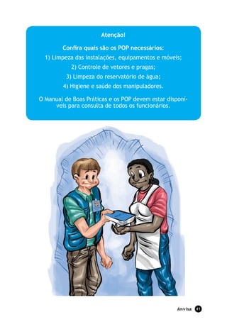Anvisa 41
Atenção!
Confira quais são os POP necessários:
1) Limpeza das instalações, equipamentos e móveis;
2) Controle de vetores e pragas;
3) Limpeza do reservatório de água;
4) Higiene e saúde dos manipuladores.
O Manual de Boas Práticas e os POP devem estar disponí-
veis para consulta de todos os funcionários.
 