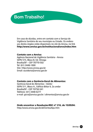 Anvisa 43
Em caso de dúvidas, entre em contato com o Serviço de
Vigilância Sanitária de seu município ou Estado. Os endere-
ços destes órgãos estão disponíveis no site da Anvisa, no link
http://www.anvisa.gov.br/institucional/snvs/index.htm
Contato com a Anvisa:
Agência Nacional de Vigilância Sanitária - Anvisa
SEPN 515, Bloco B, Ed. Ômega
Brasília/DF – CEP 70770-502
Tel: (61) 3448-1000
Site: http://www.anvisa.gov.br
Email: ouvidoria@anvisa.gov.br
Contato com a Gerência-Geral de Alimentos:
Gerência-Geral de Alimentos - GGALI
SEPN 511, Bloco A., Edifício Bittar II, 2o andar
Brasília/DF - CEP 70750-541
Telefone: (61) 3448-6277
e-mail: gicra@anvisa.gov.br / alimentos@anvisa.gov.br
Onde encontrar a Resolução-RDC nº 216, de 15/09/04:
http://www.anvisa.gov.br/alimentos/bps.htm
Bom Trabalho!
 