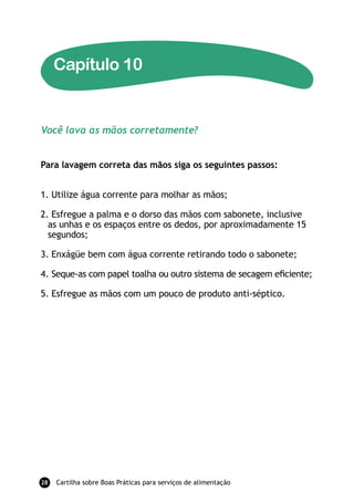 Capítulo 10


Você lava as mãos corretamente?


Para lavagem correta das mãos siga os seguintes passos:


1. Utilize água corrente para molhar as mãos;

2. Esfregue a palma e o dorso das mãos com sabonete, inclusive
  as unhas e os espaços entre os dedos, por aproximadamente 15
  segundos;

3. Enxágüe bem com água corrente retirando todo o sabonete;

4. Seque-as com papel toalha ou outro sistema de secagem eﬁciente;

5. Esfregue as mãos com um pouco de produto anti-séptico.




28   Cartilha sobre Boas Práticas para serviços de alimentação
 