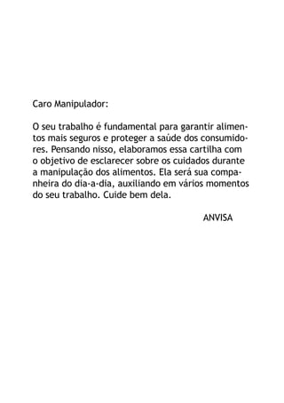Caro Manipulador:

O seu trabalho é fundamental para garantir alimen-
tos mais seguros e proteger a saúde dos consumido-
res. Pensando nisso, elaboramos essa cartilha com
o objetivo de esclarecer sobre os cuidados durante
a manipulação dos alimentos. Ela será sua compa-
nheira do dia-a-dia, auxiliando em vários momentos
do seu trabalho. Cuide bem dela.

                                       ANVISA
 