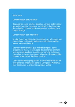 Saiba mais...

Contaminação por parasitas

Os parasitas como ameba, giárdia e vermes podem estar
presentes no solo, na água e no intestino dos homens e
dos animais, podendo então contaminar os alimentos e
causar doença.

Contaminação por micróbios

Se não forem tomados alguns cuidados, os micróbios que
contaminam o alimento podem se multiplicar rapida-
mente e causar doença.

É sempre bom lembrar que medidas simples, como
lavagem das mãos, conservação dos alimentos em tem-
peraturas adequadas e o cozimento correto evitam ou
controlam a contaminação dos alimentos. Essas medidas
simples fazem parte das Boas Práticas.

Como os micróbios prejudiciais à saúde representam um
problema tão importante para os Serviços de Alimenta-
ção, dedicamos os próximos capítulos a eles.




                                                  Anvisa   9
 