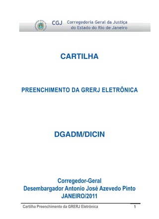 CARTILHA



PREENCHIMENTO DA GRERJ ELETRÔNICA




                 DGADM/DICIN




           Corregedor-Geral
Desembargador Antonio José Azevedo Pinto
            JANEIRO/2011
Cartilha Preenchimento da GRERJ Eletrônica   1
 