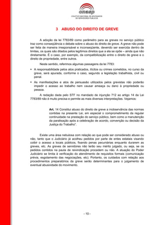 3 ABUSO DO DIREITO DE GREVE

        A adoção da lei 7783/89 como parâmetro para as greves no serviço público
traz como conseqüência o debate sobre o abuso do direito de greve. A greve não pode
ser feita de maneira irresponsável e inconseqüente, devendo ser exercida dentro de
limites, os quais são ditados pelos legítimos direitos que a ela se opõe – ainda que não
diretamente. É o caso, por exemplo, da compatibilização entre o direito de greve e o
direito de propriedade, entre outros.
       Neste sentido, referimos algumas passagens da lei 7783:
 A responsabilidade pelos atos praticados, ilícitos ou crimes cometidos, no curso da
  greve, será apurada, conforme o caso, segundo a legislação trabalhista, civil ou
  penal.
 As manifestações e atos de persuasão utilizados pelos grevistas não poderão
  impedir o acesso ao trabalho nem causar ameaça ou dano à propriedade ou
  pessoa.
      A redação dada pelo STF no mandado de injunção 712 ao artigo 14 da Lei
7783/89 não é muito precisa e permite as mais diversas interpretações. Vejamos:


              Art. 14 Constitui abuso do direito de greve a inobservância das normas
              contidas na presente Lei, em especial o comprometimento da regular
              continuidade na prestação do serviço público, bem como a manutenção
              da paralisação após a celebração de acordo, convenção ou decisão da
              Justiça do Trabalho”.


        Existe uma área nebulosa com relação ao que pode ser considerado abuso ou
não, tanto que o Judiciário já acolheu pedidos por parte de entes estatais visando
coibir o acesso a locais públicos, fixando penas pecuniárias enquanto durarem as
greves, etc. As greves de servidores não terão seu mérito julgado, ou seja, se os
pedidos contidos na pauta de reivindicação procedem ou não. A atuação do Poder
Judiciário se limita à verificação do atendimento de requisitos formais (comunicação
prévia, esgotamento das negociações, etc). Portanto, os cuidados com relação aos
procedimentos preparatórios da greve serão determinantes para o julgamento de
eventual abusividade do movimento.




                                         - 10 -
 