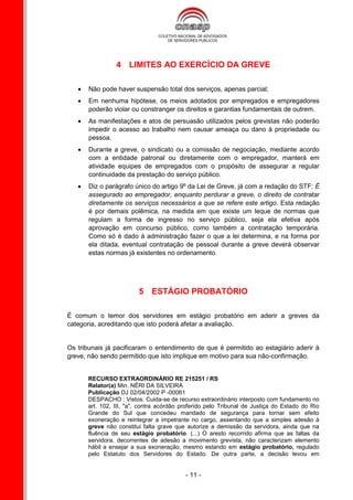 4 LIMITES AO EXERCÍCIO DA GREVE

      Não pode haver suspensão total dos serviços, apenas parcial;
      Em nenhuma hipótese, os meios adotados por empregados e empregadores
       poderão violar ou constranger os direitos e garantias fundamentais de outrem.
      As manifestações e atos de persuasão utilizados pelos grevistas não poderão
       impedir o acesso ao trabalho nem causar ameaça ou dano à propriedade ou
       pessoa.
      Durante a greve, o sindicato ou a comissão de negociação, mediante acordo
       com a entidade patronal ou diretamente com o empregador, manterá em
       atividade equipes de empregados com o propósito de assegurar a regular
       continuidade da prestação do serviço público.
      Diz o parágrafo único do artigo 9º da Lei de Greve, já com a redação do STF: É
       assegurado ao empregador, enquanto perdurar a greve, o direito de contratar
       diretamente os serviços necessários a que se refere este artigo. Esta redação
       é por demais polêmica, na medida em que existe um leque de normas que
       regulam a forma de ingresso no serviço público, seja ela efetiva após
       aprovação em concurso público, como também a contratação temporária.
       Como só é dado à administração fazer o que a lei determina, e na forma por
       ela ditada, eventual contratação de pessoal durante a greve deverá observar
       estas normas já existentes no ordenamento.




                         5 ESTÁGIO PROBATÓRIO

É comum o temor dos servidores em estágio probatório em aderir a greves da
categoria, acreditando que isto poderá afetar a avaliação.


Os tribunais já pacificaram o entendimento de que é permitido ao estagiário aderir à
greve, não sendo permitido que isto implique em motivo para sua não-confirmação.


       RECURSO EXTRAORDINÁRIO RE 215251 / RS
       Relator(a) Min. NÉRI DA SILVEIRA
       Publicação DJ 02/04/2002 P -00061
       DESPACHO : Vistos. Cuida-se de recurso extraordinário interposto com fundamento no
       art. 102, III, "a", contra acórdão proferido pelo Tribunal de Justiça do Estado do Rio
       Grande do Sul que concedeu mandado de segurança para tornar sem efeito
       exoneração e reintegrar a impetrante no cargo, assentando que a simples adesão à
       greve não constitui falta grave que autorize a demissão da servidora, ainda que na
       fluência de seu estágio probatório. (...) O aresto recorrido afirma que as faltas da
       servidora, decorrentes de adesão a movimento grevista, não caracterizam elemento
       hábil a ensejar a sua exoneração, mesmo estando em estágio probatório, regulado
       pelo Estatuto dos Servidores do Estado. De outra parte, a decisão levou em


                                           - 11 -
 