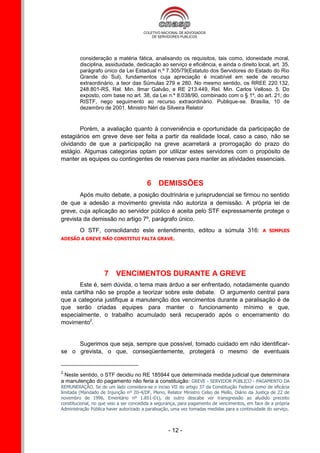 consideração a matéria fática, analisando os requisitos, tais como, idoneidade moral,
         disciplina, assiduidade, dedicação ao serviço e eficiência, e ainda o direito local, art. 35,
         parágrafo único da Lei Estadual n.º 7.305/79(Estatuto dos Servidores do Estado do Rio
         Grande do Sul), fundamentos cuja apreciação é incabível em sede de recurso
         extraordinário, a teor das Súmulas 279 e 280. No mesmo sentido, os RREE 220.132,
         248.801-RS, Rel. Min. Ilmar Galvão, e RE 213.449, Rel. Min. Carlos Velloso. 5. Do
         exposto, com base no art. 38, da Lei n.º 8.038/90, combinado com o § 1º, do art. 21, do
         RISTF, nego seguimento ao recurso extraordinário. Publique-se. Brasília, 10 de
         dezembro de 2001. Ministro Néri da Silveira Relator


       Porém, a avaliação quanto à conveniência e oportunidade da participação de
estagiários em greve deve ser feita a partir da realidade local, caso a caso, não se
olvidando de que a participação na greve acarretará a prorrogação do prazo do
estágio. Algumas categorias optam por utilizar estes servidores com o propósito de
manter as equipes ou contingentes de reservas para manter as atividades essenciais.



                                         6 DEMISSÕES
       Após muito debate, a posição doutrinária e jurisprudencial se firmou no sentido
de que a adesão a movimento grevista não autoriza a demissão. A própria lei de
greve, cuja aplicação ao servidor público é aceita pelo STF expressamente protege o
grevista da demissão no artigo 7º, parágrafo único.
         O STF, consolidando este entendimento, editou a súmula 316:                            A SIMPLES
ADESÃO A GREVE NÃO CONSTITUI FALTA GRAVE.




                    7 VENCIMENTOS DURANTE A GREVE
       Este é, sem dúvida, o tema mais árduo a ser enfrentado, notadamente quando
esta cartilha não se propõe a teorizar sobre este debate. O argumento central para
que a categoria justifique a manutenção dos vencimentos durante a paralisação é de
que serão criadas equipes para manter o funcionamento mínimo e que,
especialmente, o trabalho acumulado será recuperado após o encerramento do
movimento2.


     Sugerimos que seja, sempre que possível, tomado cuidado em não identificar-
se o grevista, o que, conseqüentemente, protegerá o mesmo de eventuais


2
 Neste sentido, o STF decidiu no RE 185944 que determinada medida judicial que determinara
a manutenção do pagamento não feria a constituição: GREVE - SERVIDOR PÚBLICO - PAGAMENTO DA
REMUNERAÇÃO. Se de um lado considera-se o inciso VII do artigo 37 da Constituição Federal como de eficácia
limitada (Mandado de Injunção nº 20-4/DF, Pleno, Relator Ministro Celso de Mello, Diário da Justiça de 22 de
novembro de 1996, Ementário nº 1.851-01), de outro descabe ver transgressão ao aludido preceito
constitucional, no que veio a ser concedida a segurança, para pagamento de vencimentos, em face de a própria
Administração Pública haver autorizado a paralisação, uma vez tomadas medidas para a continuidade do serviço.



                                                   - 12 -
 